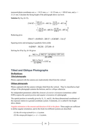 54
measured photo coordinates are xa = 18.21 mm, ya = –61.32 mm, xb = 109.65 mm, and yb = –
21.21 mm. Calculate the flying height of the photograph above sea level.
Solution By Eq. (6-13),
Reducing gives
Squaring terms and arranging in quadratic form yields
Solving for H by Eq. (6-14) gives
Tilted and Oblique Photographs
Definitions
Tilted photographs
Photos captured with the camera axis inadvertently tilted from the vertical.
Oblique photographs
Photos captured with the camera wittingly tilted from the vertical. They’re classified as high
oblique if the photograph contains the horizon, and low oblique otherwise
Six independent parameters called the elements of exterior orientation (sometimes called
EOPs) express the spatial position and angular orientation of a photograph.
The spatial position is normally given by XL, YL, and ZL, the three-dimensional coordinates of
the exposure station in a ground coordinate system. Commonly, ZL is called H, the height
above datum.
Angular orientation is the amount and direction of tilt in the photo. Three angles are sufficient
to define angular orientation, and in this book two different systems are described:
(1) the tilt-swing-azimuth (t-s-α) system
(2) the omega-phi-kappa (ω-φ-κ) system.
 