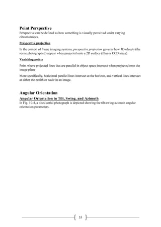 55
Point Perspective
Perspective can be defined as how something is visually perceived under varying
circumstances.
Perspective projection
In the context of frame imaging systems, perspective projection governs how 3D objects (the
scene photographed) appear when projected onto a 2D surface (film or CCD array)
Vanishing points
Point where projected lines that are parallel in object space intersect when projected onto the
image plane
More specifically, horizontal parallel lines intersect at the horizon, and vertical lines intersect
at either the zenith or nadir in an image.
Angular Orientation
Angular Orientation in Tilt, Swing, and Azimuth
In Fig. 10-4, a tilted aerial photograph is depicted showing the tilt-swing-azimuth angular
orientation parameters.
 