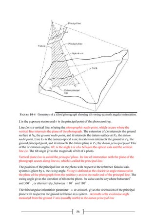 56
L is the exposure station and o is the principal point of the photo positive.
Line Ln is a vertical line, n being the photographic nadir point, which occurs where the
vertical line intersects the plane of the photograph. The extension of Ln intersects the ground
surface at Ng, the ground nadir point, and it intersects the datum surface at Nd, the datum
nadir point. Line Lo is the camera optical axis; its extension intersects the ground at Pg, the
ground principal point, and it intersects the datum plane at Pd, the datum principal point. One
of the orientation angles, tilt, is the angle t or nLo between the optical axis and the vertical
line Ln. The tilt angle gives the magnitude of tilt of a photo.
Vertical plane Lno is called the principal plane. Its line of intersection with the plane of the
photograph occurs along line no, which is called the principal line.
The position of the principal line on the photo with respect to the reference fiducial axis
system is given by s, the swing angle. Swing is defined as the clockwise angle measured in
the plane of the photograph from the positive y axis to the nadir end of the principal line. The
swing angle gives the direction of tilt on the photo. Its value can be anywhere between 0°
and 360°, or alternatively, between –180°and 180°.
The third angular orientation parameter, α or azimuth, gives the orientation of the principal
plane with respect to the ground reference axis system. Azimuth is the clockwise angle
measured from the ground Y axis (usually north) to the datum principal line
 