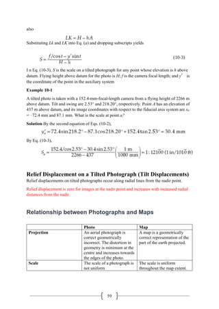 59
also
Substituting Lk and LK into Eq. (a) and dropping subscripts yields
I n Eq. (10-3), S is the scale on a tilted photograph for any point whose elevation is h above
datum. Flying height above datum for the photo is H; f is the camera focal length; and y′ is
the coordinate of the point in the auxiliary system
Example 10-1
A tilted photo is taken with a 152.4-mm-focal-length camera from a flying height of 2266 m
above datum. Tilt and swing are 2.53° and 218.20°, respectively. Point A has an elevation of
437 m above datum, and its image coordinates with respect to the fiducial axis system are xa
= –72.4 mm and 87.1 mm. What is the scale at point a?
Solution By the second equation of Eqs. (10-2),
By Eq. (10-3),
Relief Displacement on a Tilted Photograph (Tilt Displacements)
Relief displacements on tilted photographs occur along radial lines from the nadir point.
Relief displacement is zero for images at the nadir point and increases with increased radial
distances from the nadir.
Relationship between Photographs and Maps
Photo Map
Projection An aerial photograph is
correct geometrically
incorrect. The distortion in
geometry is minimum at the
centre and increases towards
the edges of the photo.
A map is a geometrically
correct representation of the
part of the earth projected.
Scale The scale of a photograph is
not uniform
The scale is uniform
throughout the map extent.
 