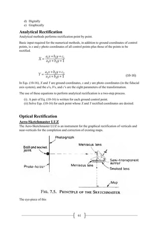 61
d) Digitally
e) Graphically
Analytical Rectification
Analytical methods performs rectification point by point.
Basic input required for the numerical methods, in addition to ground coordinates of control
points, is x and y photo coordinates of all control points plus those of the points to be
rectified.
In Eqs. (10-16), X and Y are ground coordinates, x and y are photo coordinates (in the fiducial
axis system), and the a′s, b′s, and c′s are the eight parameters of the transformation.
The use of these equations to perform analytical rectification is a two-step process.
(i). A pair of Eq. (10-16) is written for each ground control point.
(ii).Solve Eqs. (10-16) for each point whose X and Y rectified coordinates are desired.
Optical Rectification
Aero-Sketchmaster LUZ
The Aero-Sketchmaster LUZ is an instrument for the graphical rectification of verticals and
near-verticals for the completion and correction of existing maps.
The eye-piece of this
 