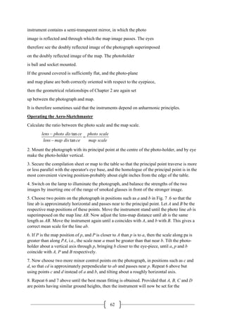 62
instrument contains a semi-transparent mirror, in which the photo
image is reflected and through which the map image passes. The eyes
therefore see the doubly reflected image of the photograph superimposed
on the doubly reflected image of the map. The photoholder
is ball and socket mounted.
If the ground covered is sufficiently flat, and the photo-plane
and map plane are both correctly oriented with respect to the eyepiece,
then the geometrical relationships of Chapter 2 are again set
up between the photograph and map.
It is therefore sometimes said that the instruments depend on anharmonic principles.
Operating the Aero-Sketchmaster
Calculate the ratio between the photo scale and the map scale.
tan
tan
lens photo dis ce photo scale
lens map dis ce map scale
−
=
−
2. Mount the photograph with its principal point at the centre of the photo-holder, and by eye
make the photo-holder vertical.
3. Secure the compilation sheet or map to the table so that the principal point traverse is more
or less parallel with the operator's eye base, and the homologue of the principal point is in the
most convenient viewing position-probably about eight inches from the edge of the table.
4. Switch on the lamp to illuminate the photograph, and balance the strengths of the two
images by inserting one of the range of smoked glasses in front of the stronger image.
5. Choose two points on the photograph in positions such as a and b in Fig. 7 .6 so that the
line ab is approximately horizontal and passes near to the principal point. Let A and B be the
respective map positions of these points. Move the instrument stand until the photo line ab is
superimposed on the map line AB. Now adjust the lens-map distance until ab is the same
length as AB. Move the instrument again until a coincides with A, and b with B. This gives a
correct mean scale for the line ab.
6. If P is the map position of p, and P is closer to A than p is to a, then the scale along pa is
greater than along PA, i.e., the scale near a must be greater than that near b. Tilt the photo-
holder about a vertical axis through p, bringing b closer to the eye-piece, until a, p and b
coincide with A, P and B respectively.
7. Now choose two more minor control points on the photograph, in positions such as c and
d, so that cd is approximately perpendicular to ab and passes near p. Repeat 6 above but
using points c and d instead of a and b, and tilting about a roughly horizontal axis.
8. Repeat 6 and 7 above until the best mean fitting is obtained. Provided that A, B, C and D
are points having similar ground heights, then the instrument will now be set for the
 
