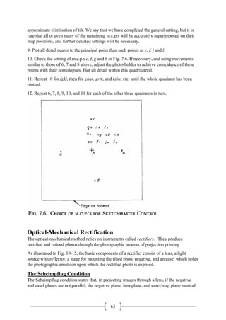 63
approximate elimination of tilt. We say that we have completed the general setting, but it is
rare that all or even many of the remaining m.c.p.s will be accurately superimposed on their
map positions, and further detailed settings will be necessary.
9. Plot all detail nearer to the principal point than such points as e, f, j and l.
10. Check the setting of m.c.p.s e, f, g and h in Fig. 7.6. If necessary, and using movements
similar to those of 6, 7 and 8 above, adjust the photo-holder to achieve coincidence of these
points with their homologues. Plot all detail within this quadrilateral.
11. Repeat 10 for fgkj, then for ghqr, grtk, and kjlm, etc. until the whole quadrant has been
plotted.
12. Repeat 6, 7, 8, 9, 10, and 11 for each of the other three quadrants in turn.
Optical-Mechanical Rectification
The optical-mechanical method relies on instruments called rectifiers. They produce
rectified and ratioed photos through the photographic process of projection printing
As illustrated in Fig. 10-15, the basic components of a rectifier consist of a lens, a light
source with reflector, a stage for mounting the tilted photo negative, and an easel which holds
the photographic emulsion upon which the rectified photo is exposed.
The Scheimpflug Condition
The Scheimpflug condition states that, in projecting images through a lens, if the negative
and easel planes are not parallel, the negative plane, lens plane, and easel/map plane must all
 