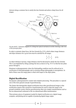 64
intersect along a common line to satisfy the lens formula and achieve sharp focus for all
images.
In order to maintain sharp focus, the lens formula Eq. (2-5), which relates image distances
and object distances for a given lens-must be satisfied for all images.
1 1 1
o i f
+ = (2-5)
As object distances increase, image distances must be decreased to satisfy the lens formula.
This is accomplished by tilting (canting) the lens as shown in Fig. 10-15 so that the lens plane
passes through S.
Situations in photogrammetry where the Scheimpflug condition must be enforced are in
rectification of tilted photographs and in orienting oblique photographs in stereoplotters. In
both of these cases the image plane is tilted with respect to the object plane.
Digital Rectification
Incorporate a photogrammetric scanner and computer processing. This procedure is a special
case of the more general concept of georeferencing.
The feature that distinguishes digital rectification from other georeferenced images is that
rectification requires that a projective transformation be used to relate the image to the
ground coordinate system whereas georeferencing often uses simpler transformations such as
the two-dimensional conformal or the two-dimensional affine transformation.
Three primary pieces of equipment needed for digital rectification are a digital image,
computer, and plotting device capable of producing digital image output.
 