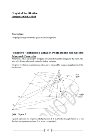 65
Graphical Rectification
Perspective Grid Method
Disadvantages
The perspective grid method is good only for flat ground.
Projective Relationship Between Photographs and Objects
Anharmonic/Cross ratios
Anharmonic ratios are set up by perspective relations between the image and the object. The
ratio a/b:c/d is an anharmonic ratio of with four variables.
The proof of relations in anharmonic ratios can be achieved by successive application of the
sine formula.
Figure 1 represents the projection of object points A, B, C, D and E through the lens at O onto
the tilted photograph at points a, b, c, d and e respectively.
 