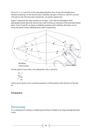 66
Points O, a, A, b and B lie in the same plane therefore lines ab and AB extended must
intersect at point Q1, on the horizon trace. Similarly, the pairs of lines (ac and AC), (ad and
AD) and (ae and AE) must meet at points Q2 , Q3 and Q4 respectively.
Figure 2 represents the same situation as in Figure 1 but with the tilted plane of the
photograph rotated about the horizon trace until it forms an extension of the horizontal datum
plane. Lines kl and KL are drawn at arbitrary positions and in arbitrary directions, to cut
across the pencil of rays radiating from a and A respectively.
For the pencil of rays from a, the anharmonic ratio is given by
ln
kl
km
mn
which can be shown to be a constant irrespective of the position of the direction of the line
kn.
Inversors
Stereoscopy
It’s a technique for creating or enhancing the illusion of depth in an image through binocular
vision.
 