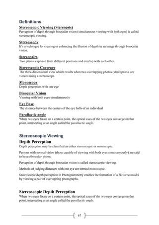 67
Definitions
Stereoscopic Viewing (Stereopsis)
Perception of depth through binocular vision (simultaneous viewing with both eyes) is called
stereoscopic viewing.
Stereoscopy
It’s a technique for creating or enhancing the illusion of depth in an image through binocular
vision.
Stereopairs
Two photos captured from different positions and overlap with each other.
Stereoscopic Coverage
The three-dimensional view which results when two overlapping photos (stereopairs), are
viewed using a stereoscope.
Monoscopy
Depth perception with one eye
Binocular Vision
Viewing with both eyes simultaneously
Eye Base
The distance between the centers of the eye balls of an individual
Parallactic angle
When two eyes fixate on a certain point, the optical axes of the two eyes converge on that
point, intersecting at an angle called the parallactic angle.
Stereoscopic Viewing
Depth Perception
Depth perception may be classified as either stereoscopic or monoscopic.
Persons with normal vision (those capable of viewing with both eyes simultaneously) are said
to have binocular vision.
Perception of depth through binocular vision is called stereoscopic viewing.
Methods of judging distances with one eye are termed monoscopic.
Stereoscopic depth perception in Photogrammetry enables the formation of a 3D stereomodel
by viewing a pair of overlapping photographs.
Stereoscopic Depth Perception
When two eyes fixate on a certain point, the optical axes of the two eyes converge on that
point, intersecting at an angle called the parallactic angle.
 