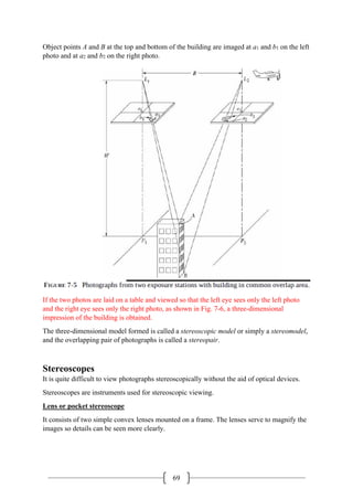 69
Object points A and B at the top and bottom of the building are imaged at a1 and b1 on the left
photo and at a2 and b2 on the right photo.
If the two photos are laid on a table and viewed so that the left eye sees only the left photo
and the right eye sees only the right photo, as shown in Fig. 7-6, a three-dimensional
impression of the building is obtained.
The three-dimensional model formed is called a stereoscopic model or simply a stereomodel,
and the overlapping pair of photographs is called a stereopair.
Stereoscopes
It is quite difficult to view photographs stereoscopically without the aid of optical devices.
Stereoscopes are instruments used for stereoscopic viewing.
Lens or pocket stereoscope
It consists of two simple convex lenses mounted on a frame. The lenses serve to magnify the
images so details can be seen more clearly.
 