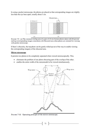 71
In using a pocket stereoscope, the photos are placed so that corresponding images are slightly
less than the eye base apart, usually about 5 cm.
If there’s obscurity, the top photo can be gently rolled up out of the way to enable viewing
the corresponding imagery of the obscured area.
Mirror stereoscope
It permits two photos to be completely separated when viewed stereoscopically. This;
• eliminates the problem of one photo obscuring part of the overlap of the other.
• enables the entire width of the stereomodel to be viewed simultaneously.
 