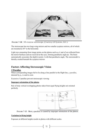 72
The stereoscope has two large wing mirrors and two smaller eyepiece mirrors, all of which
are mounted at 45° to the horizontal.
Light rays emanating from image points on the photos such as a1 and a2 are reflected from
the mirror Surfaces and are received at the eyes, forming parallactic angle ϕa. The brain
automatically associates the depth to point A with that parallactic angle. The stereomodel is
thereby created beneath the eyepiece mirrors
Factors Affecting Stereoscopic Vision
Y Parallax
When corresponding images fail to lie along a line parallel to the flight line, y parallax,
denoted by py, is said to exist.
Excessive Y parallax prevent stereoscopic viewing
Improper orientation of the photos
Pair of truly vertical overlapping photos taken from equal flying heights not oriented
perfectly
Variation in flying height
Exposure at different heights results in photos with different scales.
 