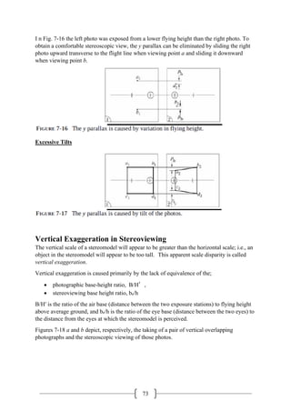 73
I n Fig. 7-16 the left photo was exposed from a lower flying height than the right photo. To
obtain a comfortable stereoscopic view, the y parallax can be eliminated by sliding the right
photo upward transverse to the flight line when viewing point a and sliding it downward
when viewing point b.
Excessive Tilts
Vertical Exaggeration in Stereoviewing
The vertical scale of a stereomodel will appear to be greater than the horizontal scale; i.e., an
object in the stereomodel will appear to be too tall. This apparent scale disparity is called
vertical exaggeration.
Vertical exaggeration is caused primarily by the lack of equivalence of the;
• photographic base-height ratio, B/H′,
• stereoviewing base height ratio, be/h
B/H′ is the ratio of the air base (distance between the two exposure stations) to flying height
above average ground, and be/h is the ratio of the eye base (distance between the two eyes) to
the distance from the eyes at which the stereomodel is perceived.
Figures 7-18 a and b depict, respectively, the taking of a pair of vertical overlapping
photographs and the stereoscopic viewing of those photos.
 