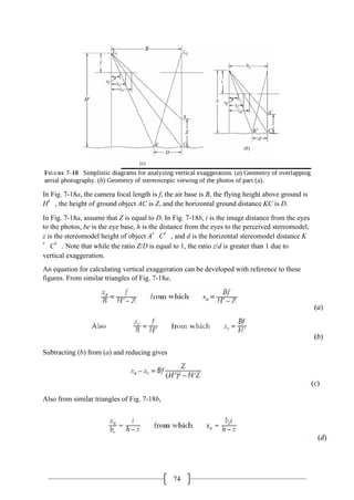 74
In Fig. 7-18a, the camera focal length is f, the air base is B, the flying height above ground is
H′, the height of ground object AC is Z, and the horizontal ground distance KC is D.
In Fig. 7-18a, assume that Z is equal to D. In Fig. 7-18b, i is the image distance from the eyes
to the photos, be is the eye base, h is the distance from the eyes to the perceived stereomodel,
z is the stereomodel height of object A′C′, and d is the horizontal stereomodel distance K
′C′. Note that while the ratio Z/D is equal to 1, the ratio z/d is greater than 1 due to
vertical exaggeration.
An equation for calculating vertical exaggeration can be developed with reference to these
figures. From similar triangles of Fig. 7-18a,
Subtracting (b) from (a) and reducing gives
Also from similar triangles of Fig. 7-18b,
 