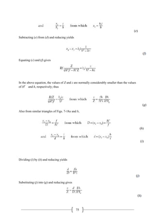 75
Subtracting (e) from (d) and reducing yields
Equating (c) and (f) gives
In the above equation, the values of Z and z are normally considerably smaller than the values
of H′ and h, respectively; thus
Also from similar triangles of Figs. 7-18a and b,
Dividing (i) by (h) and reducing yields
Substituting (j) into (g) and reducing gives
 