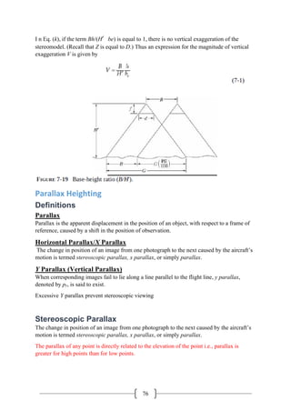 76
I n Eq. (k), if the term Bh/(H′be) is equal to 1, there is no vertical exaggeration of the
stereomodel. (Recall that Z is equal to D.) Thus an expression for the magnitude of vertical
exaggeration V is given by
Parallax Heighting
Definitions
Parallax
Parallax is the apparent displacement in the position of an object, with respect to a frame of
reference, caused by a shift in the position of observation.
Horizontal Parallax/X Parallax
The change in position of an image from one photograph to the next caused by the aircraft’s
motion is termed stereoscopic parallax, x parallax, or simply parallax.
Y Parallax (Vertical Parallax)
When corresponding images fail to lie along a line parallel to the flight line, y parallax,
denoted by py, is said to exist.
Excessive Y parallax prevent stereoscopic viewing
Stereoscopic Parallax
The change in position of an image from one photograph to the next caused by the aircraft’s
motion is termed stereoscopic parallax, x parallax, or simply parallax.
The parallax of any point is directly related to the elevation of the point i.e., parallax is
greater for high points than for low points.
 