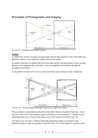 8
Principles of Photography and Imaging
Lenses
A simple lens consists of a piece of optical glass that has been ground so that it has either two
spherical surfaces or one spherical surface and one flat surface.
Its primary function is to gather light rays from object points and bring them to focus at some
distance on the opposite side of the lens. A lens accomplishes this function through the
principles of refraction.
A lens gathers an entire pencil of rays from each object point instead of only a single ray.
When an object is illuminated, each point in the object reflects a bundle of light rays. A lens
placed in front of the object gathers a pencil of light rays from each point’s bundle of rays
and brings these rays to focus on the image plane. The image is inverted by the lens.
The optical axis of a lens is defined as the line joining the centers of curvature of the
spherical surfaces of the lens (points O1 and O2 of Fig. 2-7). In this figure R1 and R2 are the
 