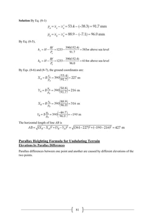 81
Solution By Eq. (8-1)
By Eq. (8-5),
390(152.4)
1233 585 above sea level
91.7
A
a
Bf
h H m
P
= − = − =
390(152.4)
1233 614 above sea level
96.0
B
b
Bf
h H m
P
= − = − =
By Eqs. (8-6) and (8-7), the ground coordinates are:
The horizontal length of line AB is
Parallax Heighting Formula for Undulating Terrain
Elevations by Parallax Differences
Parallax differences between one point and another are caused by different elevations of the
two points.
 