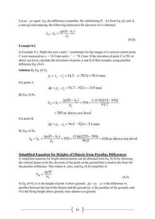 83
Let pa – pc equal Δp, the difference in parallax. By substituting H – hA from Eq. (f), and Δ
p into (g) and reducing, the following expression for elevation hA is obtained:
Example 8-2
In Example 8-1, flight-line axis x and x′ coordinates for the images of a vertical control point
C were measured as xc = 14.3 mm and xc′= –78.3 mm. If the elevation of point C is 591 m
above sea level, calculate the elevations of points A and B of that example, using parallax
difference Eq. (8-8).
Solution By Eq. (8-1),
For point A,
By Eq. (8-8),
For point B,
By Eq. (8-8),
Simplified Equation for Heights of Objects from Parallax Differences
A simplified equation for height determination can be obtained from Eq. (8-8) by choosing
the vertical datum to be the elevation of the point on the ground that is used as the basis for
the parallax difference. This makes hC zero, and Eq. (8-8) simplifies to
(8-9)
In Eq. (8-9), hA is the height of point A above ground, Δp = pa – pc is the difference in
parallax between the top of the feature and the ground (pc is the parallax of the ground), and
H is the flying height above ground, since datum is at ground.
 
