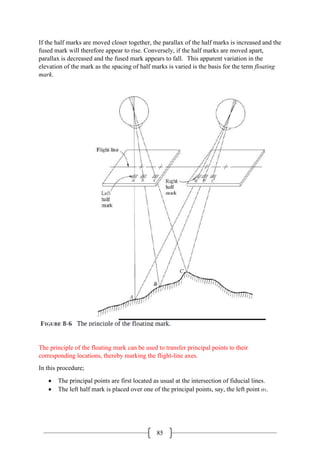 85
If the half marks are moved closer together, the parallax of the half marks is increased and the
fused mark will therefore appear to rise. Conversely, if the half marks are moved apart,
parallax is decreased and the fused mark appears to fall. This apparent variation in the
elevation of the mark as the spacing of half marks is varied is the basis for the term floating
mark.
The principle of the floating mark can be used to transfer principal points to their
corresponding locations, thereby marking the flight-line axes.
In this procedure;
• The principal points are first located as usual at the intersection of fiducial lines.
• The left half mark is placed over one of the principal points, say, the left point o1.
 