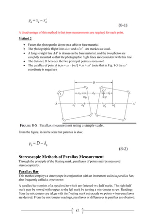 87
A disadvantage of this method is that two measurements are required for each point.
Method 2
• Fasten the photographs down on a table or base material
• The photographic flight lines o1o2 and o1′o2′are marked as usual.
• A long straight line AA′ is drawn on the base material, and the two photos are
carefully mounted so that the photographic flight lines are coincident with this line.
• The distance D between the two principal points is measured.
• The parallax of point B is pb = xb – (-xb′) = xb + xb′ (note that in Fig. 8-5 the xb′
coordinate is negative)
From the figure, it can be seen that parallax is also:
Stereoscopic Methods of Parallax Measurement
Through the principle of the floating mark, parallaxes of points may be measured
stereoscopically.
Parallax Bar
This method employs a stereoscope in conjunction with an instrument called a parallax bar,
also frequently called a stereometer.
A parallax bar consists of a metal rod to which are fastened two half marks. The right half
mark may be moved with respect to the left mark by turning a micrometer screw. Readings
from the micrometer are taken with the floating mark set exactly on points whose parallaxes
are desired. From the micrometer readings, parallaxes or differences in parallax are obtained.
 