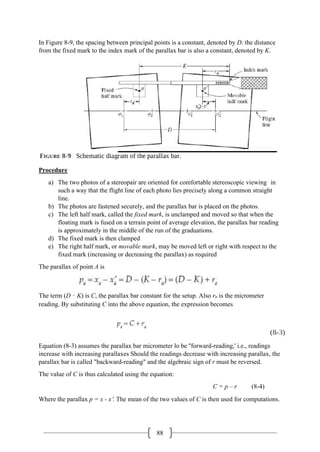 88
In Figure 8-9, the spacing between principal points is a constant, denoted by D. the distance
from the fixed mark to the index mark of the parallax bar is also a constant, denoted by K.
Procedure
a) The two photos of a stereopair are oriented for comfortable stereoscopic viewing in
such a way that the flight line of each photo lies precisely along a common straight
line.
b) The photos are fastened securely, and the parallax bar is placed on the photos.
c) The left half mark, called the fixed mark, is unclamped and moved so that when the
floating mark is fused on a terrain point of average elevation, the parallax bar reading
is approximately in the middle of the run of the graduations.
d) The fixed mark is then clamped
e) The right half mark, or movable mark, may be moved left or right with respect to the
fixed mark (increasing or decreasing the parallax) as required
The parallax of point A is
The term (D – K) is C, the parallax bar constant for the setup. Also ra is the micrometer
reading. By substituting C into the above equation, the expression becomes
Equation (8-3) assumes the parallax bar micrometer lo be ''forward-reading,' i.e., readings
increase with increasing parallaxes Should the readings decrease with increasing parallax, the
parallax bar is called "backward-reading" and the algebraic sign of r must be reversed.
The value of C is thus calculated using the equation:
C = p – r (8-4)
Where the parallax p = x - x′. The mean of the two values of C is then used for computations.
 