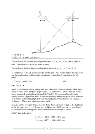 89
The parallax of the left photo ground principal point o1 is 1 1 1
( ) 0 ( )
o o o
p x x b b
′ ′ ′
= − − = − − = .
(The x coordinate of o1 on the left photo is zero.)
The parallax of the right photo ground principal point o2 is 2 2 2
0
o o o
p x x b b
′
= − = − =
∴ The parallax of the left ground principal point is photo base b' measured on the right photo
and the parallax of the right ground principal point is photo base b measured on the left
photo.
∴ 1 2
1 2
and
o o
C b r C b r
′
=
− =
− (8-8)
EXAMPLE 8-1
A pair of overlapping vertical photographs were taken from a flying height of 4,045 ft above
sea level with a 152.4-mm focal length camera. The air base was 1,280 ft. With the photos
properly oriented, parallax bar readings of 12.57 and 13 .04 mm were obtained with the
floating mark set on principal points o1 and o2 respectively. On the left photo b was measured
as 93.73 mm and on the right photo b' was measured as 93.30 mm. Parallax bar readings of
10.96 and 15.27 mm were taken on points A and B.
Also, the x and y photocoordinates of points A and B measured with respect to the flight axes
on the left photo were xa = 53.41 mm, ya = 50.84 mm, xb = 88.92 mm, and yb = - 46.69 mm.
Calculate the elevations of points A and B and the horizontal length of line AB.
SOLUTION By Eq. (8-8),
1
2
1
2
93.30 12.57 80.73 mm
93.73 13.04 80.69 mm
o
o
C b r
C b r
′
= − = − =
= − = − =
 