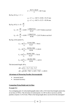 90
80.73 80.69
80.71 mm
2
C
+
= =
By Eq. (8-3), p = C + r
80.71 10.96 91.67 mm
80.71 15.27 95.98 mm
a a
b b
p C r
p C r
= + = + =
= + = + =
By Eq. (8-5),
Bf
h H
p
= −
1,280(152.4)
4,045 1,917 ft above sea level
91.67
A
a
Bf
h H
p
= − = − =
1,280(152.4)
4,045 2,012 ft above sea level
95.98
B
b
Bf
h H
p
= − = − =
By Eqs. (8-6) and (8-7),
53.41(1,280)
( ) 746 ft
91.67
a
A
a
x
X B
p
= = =
88.92(1,280)
( ) 1,186 ft
95.98
b
B
b
x
X B
p
= = =
50.84(1,280)
( ) 710 ft
91.67
a
A
a
y
Y B
p
= = =
46.69(1,280)
( ) 623 ft
95.98
b
B
b
y
Y B
p
−
= = = −
The horizontal length AB is,
2 2
2 2
( ) ( )
(1,186 746) ( 623 710) 1,404 ft
B A B A
AB X X Y Y
AB
= − + −
= − + − − =
Advantages of Measuring Parallax Stereoscopically
• increased speed
• increased accuracy
Computing Flying Height and Air Base
Example 8-4
An overlapping pair of vertical photographs taken with a 152.4-mm-focal-length camera has
an air base of 548 m. The elevation of control point A is 283 m above sea level, and the
parallax of point A is 92.4 mm. What is the flying height above sea level for this stereopair?
 