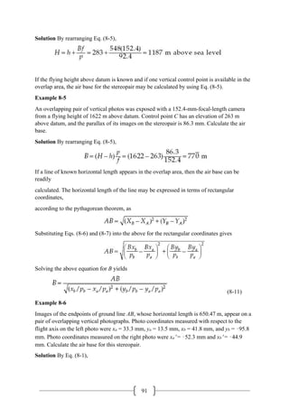 91
Solution By rearranging Eq. (8-5),
If the flying height above datum is known and if one vertical control point is available in the
overlap area, the air base for the stereopair may be calculated by using Eq. (8-5).
Example 8-5
An overlapping pair of vertical photos was exposed with a 152.4-mm-focal-length camera
from a flying height of 1622 m above datum. Control point C has an elevation of 263 m
above datum, and the parallax of its images on the stereopair is 86.3 mm. Calculate the air
base.
Solution By rearranging Eq. (8-5),
If a line of known horizontal length appears in the overlap area, then the air base can be
readily
calculated. The horizontal length of the line may be expressed in terms of rectangular
coordinates,
according to the pythagorean theorem, as
Substituting Eqs. (8-6) and (8-7) into the above for the rectangular coordinates gives
Solving the above equation for B yields
(8-11)
Example 8-6
Images of the endpoints of ground line AB, whose horizontal length is 650.47 m, appear on a
pair of overlapping vertical photographs. Photo coordinates measured with respect to the
flight axis on the left photo were xa = 33.3 mm, ya = 13.5 mm, xb = 41.8 mm, and yb = –95.8
mm. Photo coordinates measured on the right photo were xa′ = –52.3 mm and xb′ = –44.9
mm. Calculate the air base for this stereopair.
Solution By Eq. (8-1),
 