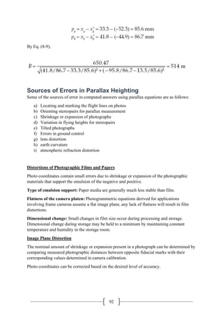 92
By Eq. (8-9),
Sources of Errors in Parallax Heighting
Some of the sources of error in computed answers using parallax equations are as follows:
a) Locating and marking the flight lines on photos
b) Orienting stereopairs for parallax measurement
c) Shrinkage or expansion of photographs
d) Variation in flying heights for stereopairs
e) Tilted photographs
f) Errors in ground control
g) lens distortion
h) earth curvature
i) atmospheric refraction distortion
Distortions of Photographic Films and Papers
Photo coordinates contain small errors due to shrinkage or expansion of the photographic
materials that support the emulsion of the negative and positive.
Type of emulsion support: Paper media are generally much less stable than film.
Flatness of the camera platen: Photogrammetric equations derived for applications
involving frame cameras assume a flat image plane, any lack of flatness will result in film
distortions.
Dimensional change: Small changes in film size occur during processing and storage.
Dimensional change during storage may be held to a minimum by maintaining constant
temperature and humidity in the storage room.
Image Plane Distortion
The nominal amount of shrinkage or expansion present in a photograph can be determined by
comparing measured photographic distances between opposite fiducial marks with their
corresponding values determined in camera calibration.
Photo coordinates can be corrected based on the desired level of accuracy.
 
