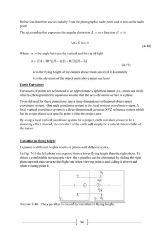 94
Refraction distortion occurs radially from the photographic nadir point and is zero at the nadir
point.
The relationship that expresses the angular distortion Δα as a function of α is
Where: α is the angle between the vertical and the ray of light
H is the flying height of the camera above mean sea level in kilometers
h is the elevation of the object point above mean sea level
Earth Curvature
Elevations of points are referenced to an approximately spherical datum (i.e., mean sea level)
whereas photogrammetric equations assume that the zero-elevation surface is a plane.
To avoid need for these corrections, use a three-dimensional orthogonal object space
coordinate system. One such coordinate system is the local vertical coordinate system. A
local vertical coordinate system is a three-dimensional cartesian XYZ reference system which
has its origin placed at a specific point within the project area.
By using a local vertical coordinate system for a project, earth curvature ceases to be a
distorting effect. Instead, the curvature of the earth will simply be a natural characteristic of
the terrain.
Variation in flying height
Exposure at different heights results in photos with different scales.
I n Fig. 7-16 the left photo was exposed from a lower flying height than the right photo. To
obtain a comfortable stereoscopic view, the y parallax can be eliminated by sliding the right
photo upward transverse to the flight line when viewing point a and sliding it downward
when viewing point b.
 