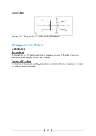 95
Excessive Tilts
Photogrammetric Plotters
Definitions
Stereoplotter
A stereoplotter is a 3D digitizer, capable of producing accurate X, Y, and Z object space
coordinates when properly oriented and calibrated.
Degrees of Freedom
The number of movements (scaling, translations or rotations) that the components of plotters
can undergo during orientation.
 