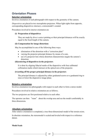 97
Orientation Phases
Interior orientation
Involves orientation of each photograph with respect to the geometry of the camera.
Diapositives are placed in two stereoplotter projectors. When light rights from opposite,
corresponding diapositives intersect, a stereomodel’s created.
Procedures involved in interior orientation are
(i) Preparation of diapositives
They are made by direct contact printing so their principal distances will be exactly
equal to the focal length of the camera.
(ii) Compensation for image distortions
May be accomplished in one of the following three ways:
• elimination of the distortion with a “correction plate”
• varying the projector principal distance by means of a cam,
• use of a projector lens whose distortion characteristics negate the camera’s
distortion
(iii)centering of diapositives in the projectors
It is done by aligning fiducial marks of the diapositive with four calibrated
collimation marks which intersect at the optical axis of the projector.
(iv)setting off the proper principal distance in the projectors
The principal distance is adjusted by either graduated screws or a graduated ring to
raise or lower the diapositive image plane.
Relative orientation
Involves orientation two photographs with respect to each other to form a stereo model.
Procedures involved in relative orientation are as follows;
The two projectors are first positioned relative to each other.
The operator can then “roam” about the overlap area and see the model comfortably in
three dimensions.
Absolute orientation
After relative orientation is completed, a true three-dimensional model of the terrain exists.
In absolute orientation, the stereomodel is scaled and leveled with respect to a reference
datum.
Model Scale
 
