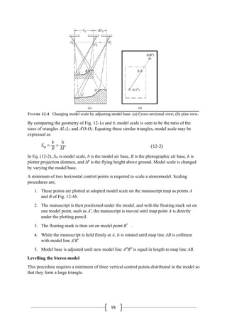 98
By comparing the geometry of Fig. 12-1a and b, model scale is seen to be the ratio of the
sizes of triangles AL1L2 and A′O1O2. Equating these similar triangles, model scale may be
expressed as
In Eq. (12-2), Sm is model scale, b is the model air base, B is the photographic air base, h is
plotter projection distance, and H′ is the flying height above ground. Model scale is changed
by varying the model base.
A minimum of two horizontal control points is required to scale a stereomodel. Scaling
procedures are;
1. These points are plotted at adopted model scale on the manuscript map as points A
and B of Fig. 12-4b.
2. The manuscript is then positioned under the model, and with the floating mark set on
one model point, such as A′, the manuscript is moved until map point A is directly
under the plotting pencil.
3. The floating mark is then set on model point B′.
4. While the manuscript is held firmly at A, it is rotated until map line AB is collinear
with model line A′B′
5. Model base is adjusted until new model line A′′B′′ is equal in length to map line AB.
Levelling the Stereo model
This procedure requires a minimum of three vertical control points distributed in the model so
that they form a large triangle.
 