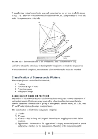 99
A model with a vertical control point near each corner that has not yet been leveled is shown
in Fig. 12-5. There are two components of tilt in the model, an X component (also called Ω)
and a Y component (also called Φ).
Corrective tilts can be introduced by turning the leveling screws to rotate the projector bar
When orientation is completed, measurements of the model may be made and recorded.
Classification of Stereoscopic Plotters
Stereoscopic plotters can be classified based on;
1. Precision
2. Functions/Range of work
3. Projection system
4. Principle of design
Classification Based on Precision
The method is unsatisfactory because of difficulties in assessing true accuracy capabilities of
various instruments. Plotting accuracy is not solely a function of the instrument but also
depends upon other variables such as quality of photography, operator ability, etc. Also, some
2nd
and 1st
order plotters also share precision levels.
This classification is divided into four general categories:
(a) 1st
order
(b) 2nd
order
(c) 3rd
order – they’re cheap and designed for small-scale mapping due to their limited
precision.
(d) Approximate - instruments of the "approximate" category assume truly vertical photos
and employ a parallax bar for measurement. These low-order instruments enable
 