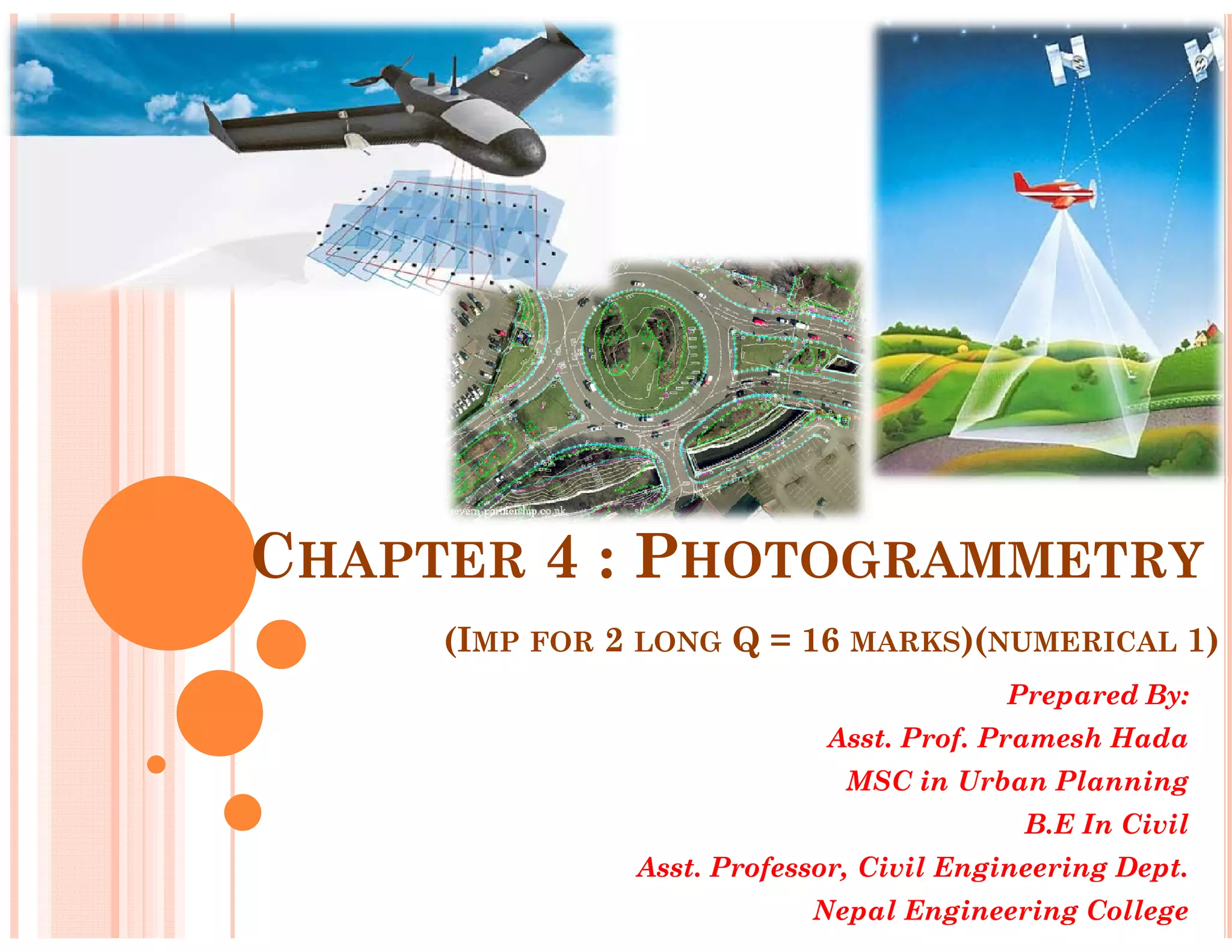 CHAPTER 4 : PHOTOGRAMMETRY
(IMP FOR 2 LONG Q = 16 MARKS)(NUMERICAL 1)
Prepared By:
Asst. Prof. Pramesh Hada
MSC in Urban Planning
B.E In Civil
Asst. Professor, Civil Engineering Dept.
Nepal Engineering College
 