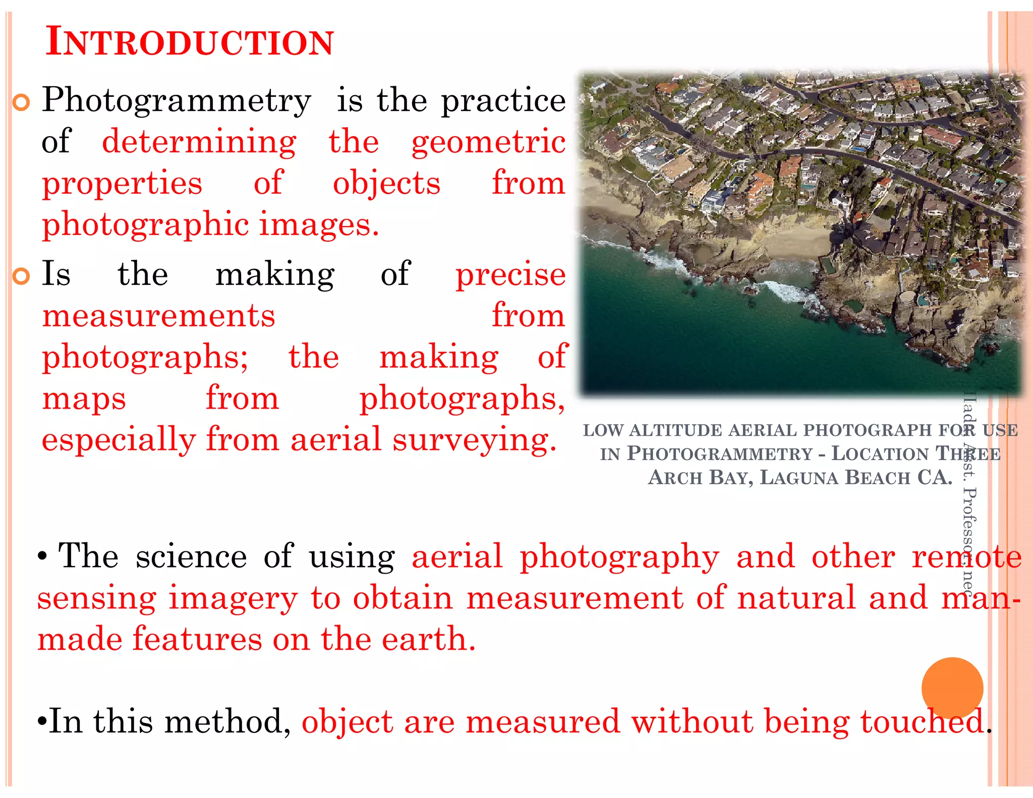 Photogrammetry is the practice
of determining the geometric
properties of objects from
photographic images.
Is the making of precise
measurements from
photographs; the making of
maps from photographs,
INTRODUCTION
Er.PrameshHada,Asst.Professor,nec
maps from photographs,
especially from aerial surveying.
Er.PrameshHada,Asst.Professor,nec
• The science of using aerial photography and other remote
sensing imagery to obtain measurement of natural and man-
made features on the earth.
•In this method, object are measured without being touched.
LOW ALTITUDE AERIAL PHOTOGRAPH FOR USE
IN PHOTOGRAMMETRY - LOCATION THREE
ARCH BAY, LAGUNA BEACH CA.
 