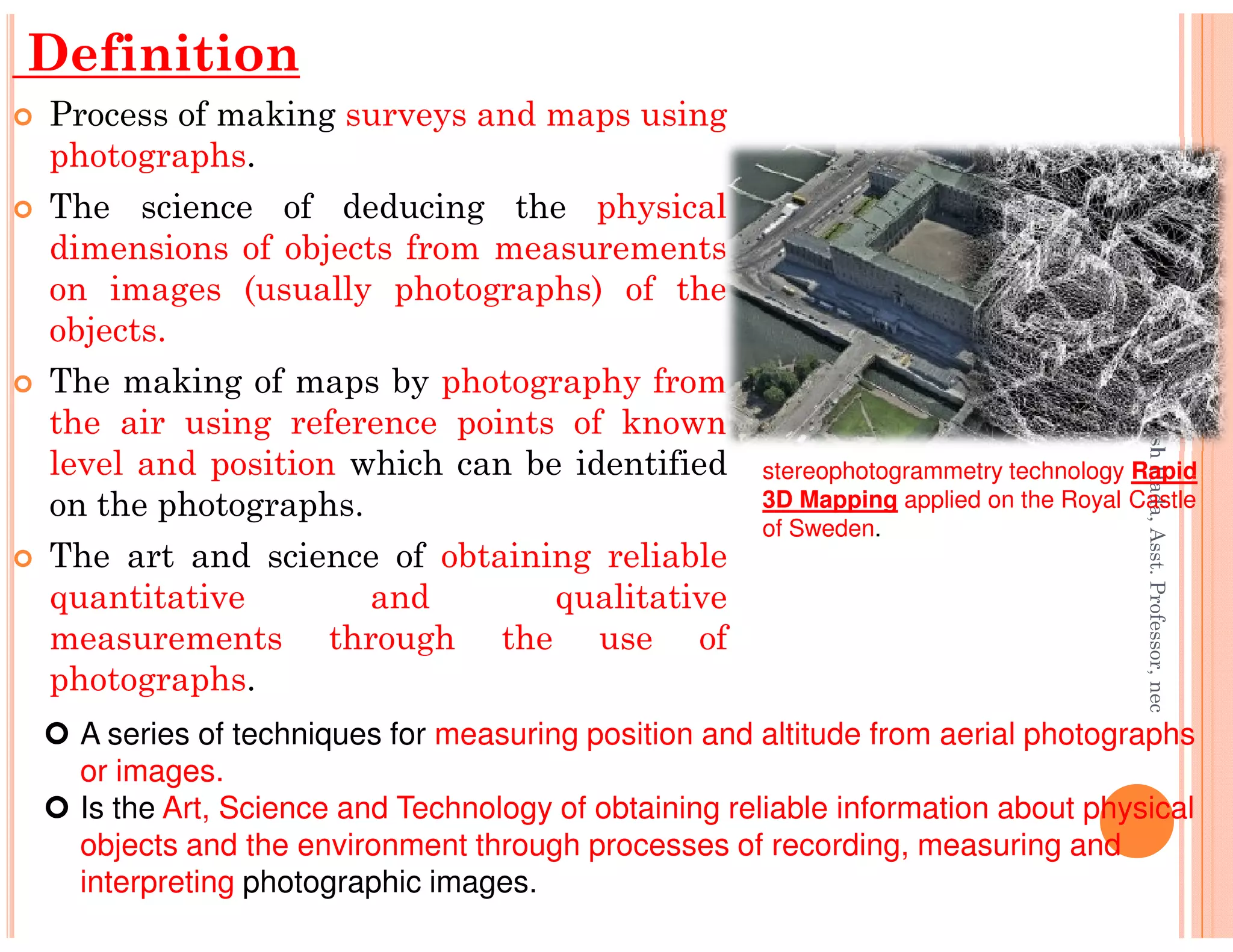 Definition
Process of making surveys and maps using
photographs.
The science of deducing the physical
dimensions of objects from measurements
on images (usually photographs) of the
objects.
The making of maps by photography from
the air using reference points of known
level and position which can be identified
Er.PrameshHada,Asst.Professor,nec
stereophotogrammetry technology Rapidlevel and position which can be identified
on the photographs.
The art and science of obtaining reliable
quantitative and qualitative
measurements through the use of
photographs.
Er.PrameshHada,Asst.Professor,nec
A series of techniques for measuring position and altitude from aerial photographs
or images.
Is the Art, Science and Technology of obtaining reliable information about physical
objects and the environment through processes of recording, measuring and
interpreting photographic images.
stereophotogrammetry technology Rapid
3D Mapping applied on the Royal Castle
of Sweden.
 