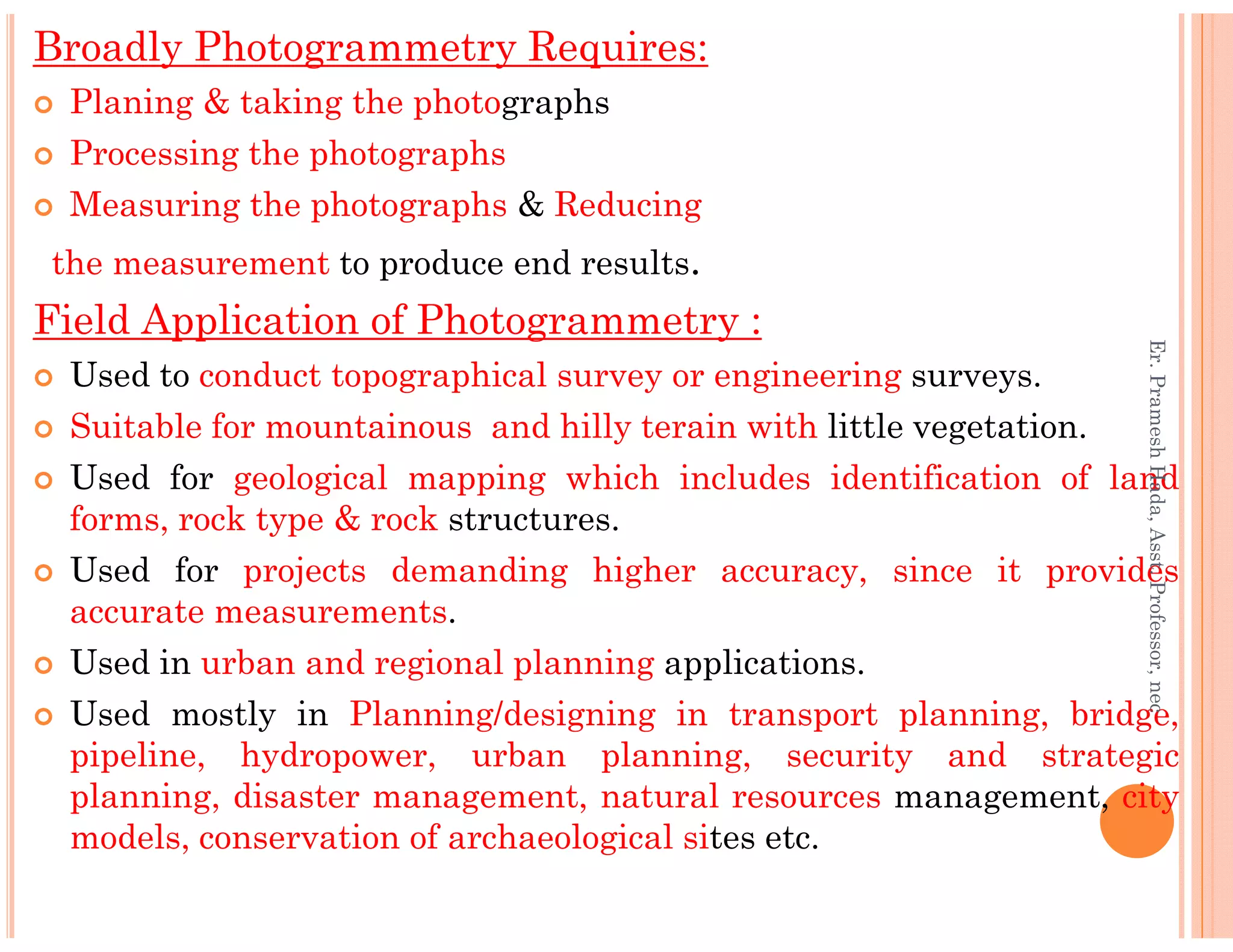 Broadly Photogrammetry Requires:
Planing & taking the photographs
Processing the photographs
Measuring the photographs & Reducing
the measurement to produce end results.
Field Application of Photogrammetry :
Used to conduct topographical survey or engineering surveys.
Suitable for mountainous and hilly terain with little vegetation.
Used for geological mapping which includes identification of land
Er.PrameshHada,Asst.Professor,nec
Used for geological mapping which includes identification of land
forms, rock type & rock structures.
Used for projects demanding higher accuracy, since it provides
accurate measurements.
Used in urban and regional planning applications.
Used mostly in Planning/designing in transport planning, bridge,
pipeline, hydropower, urban planning, security and strategic
planning, disaster management, natural resources management, city
models, conservation of archaeological sites etc.
Er.PrameshHada,Asst.Professor,nec
 