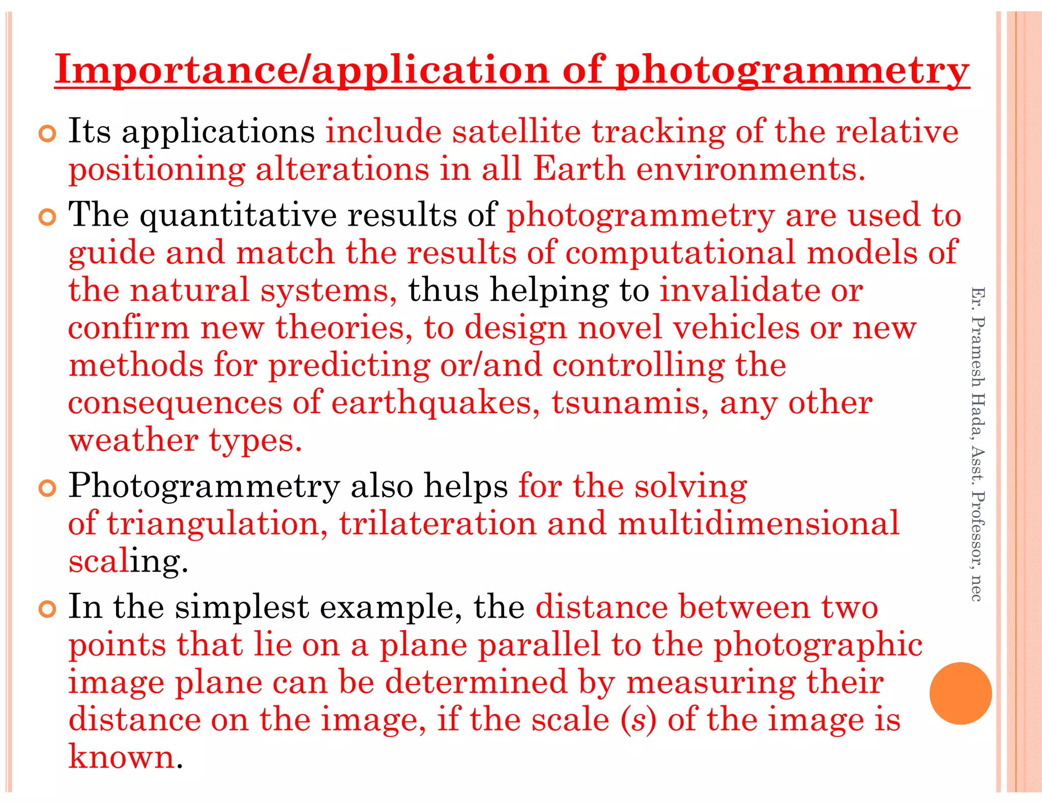 Its applications include satellite tracking of the relative
positioning alterations in all Earth environments.
The quantitative results of photogrammetry are used to
guide and match the results of computational models of
the natural systems, thus helping to invalidate or
confirm new theories, to design novel vehicles or new
methods for predicting or/and controlling the
consequences of earthquakes, tsunamis, any other
Importance/application of photogrammetry
Er.PrameshHada,Asst.Professor,nec
consequences of earthquakes, tsunamis, any other
weather types.
Photogrammetry also helps for the solving
of triangulation, trilateration and multidimensional
scaling.
In the simplest example, the distance between two
points that lie on a plane parallel to the photographic
image plane can be determined by measuring their
distance on the image, if the scale (s) of the image is
known.
Er.PrameshHada,Asst.Professor,nec
 