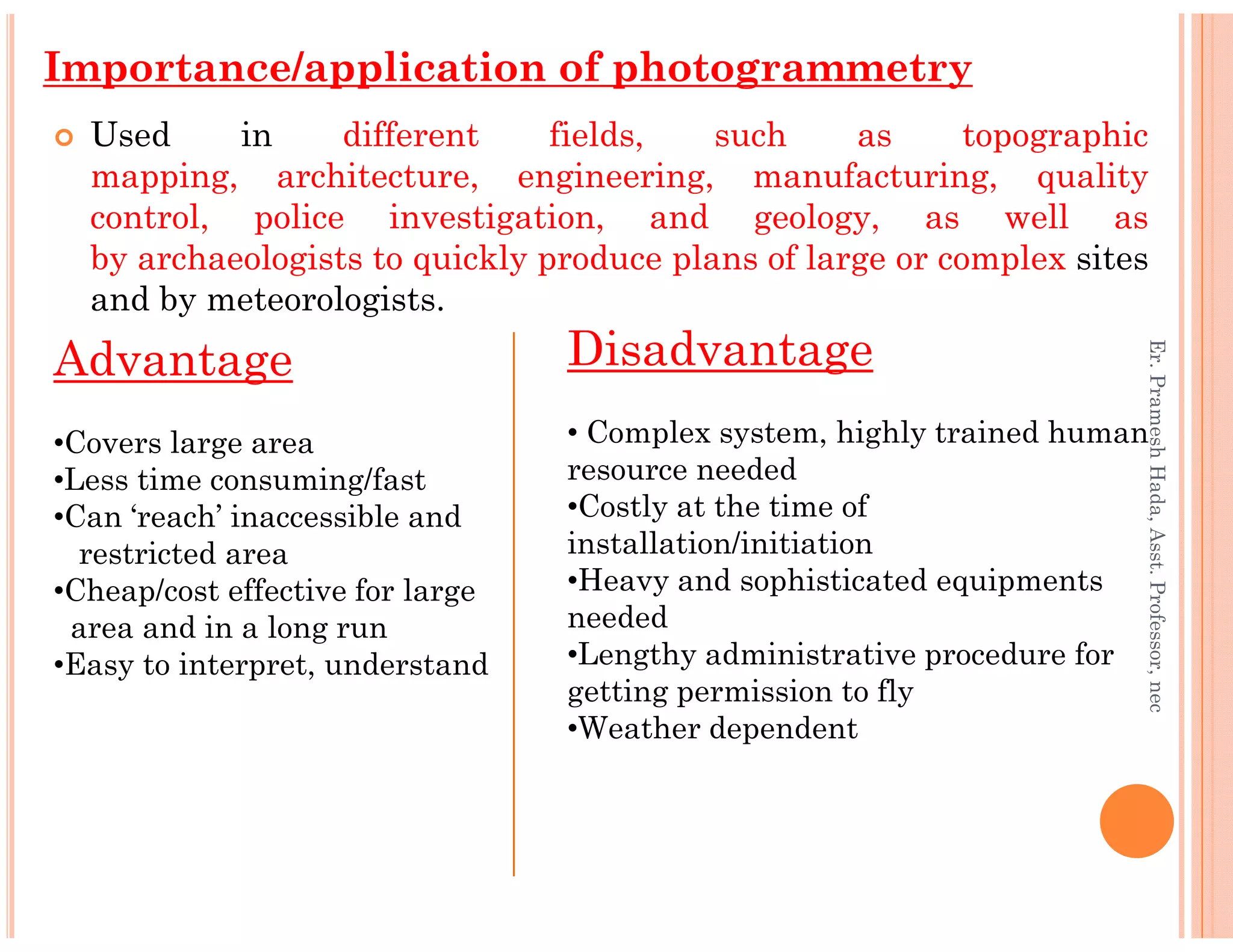 Used in different fields, such as topographic
mapping, architecture, engineering, manufacturing, quality
control, police investigation, and geology, as well as
by archaeologists to quickly produce plans of large or complex sites
and by meteorologists.
Importance/application of photogrammetry
Advantage
•Covers large area
•Less time consuming/fast
Disadvantage
• Complex system, highly trained human
resource needed
Er.PrameshHada,Asst.Professor,nec
•Less time consuming/fast
•Can ‘reach’ inaccessible and
restricted area
•Cheap/cost effective for large
area and in a long run
•Easy to interpret, understand
resource needed
•Costly at the time of
installation/initiation
•Heavy and sophisticated equipments
needed
•Lengthy administrative procedure for
getting permission to fly
•Weather dependent
Er.PrameshHada,Asst.Professor,nec
 