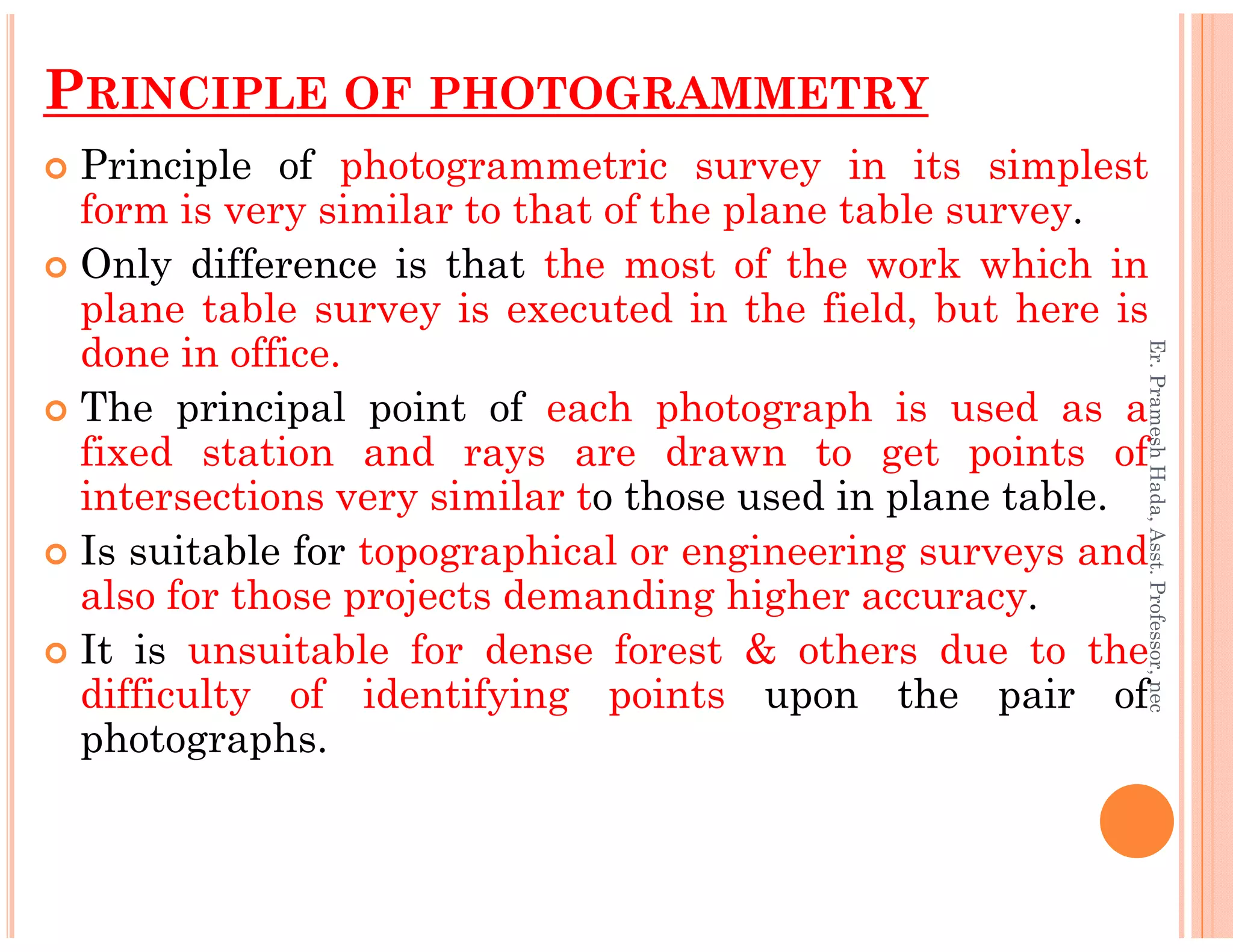 PRINCIPLE OF PHOTOGRAMMETRY
Principle of photogrammetric survey in its simplest
form is very similar to that of the plane table survey.
Only difference is that the most of the work which in
plane table survey is executed in the field, but here is
done in office.
The principal point of each photograph is used as a
fixed station and rays are drawn to get points of
intersections very similar to those used in plane table.
Er.PrameshHada,Asst.Professor,nec
intersections very similar to those used in plane table.
Is suitable for topographical or engineering surveys and
also for those projects demanding higher accuracy.
It is unsuitable for dense forest & others due to the
difficulty of identifying points upon the pair of
photographs.
Er.PrameshHada,Asst.Professor,nec
 