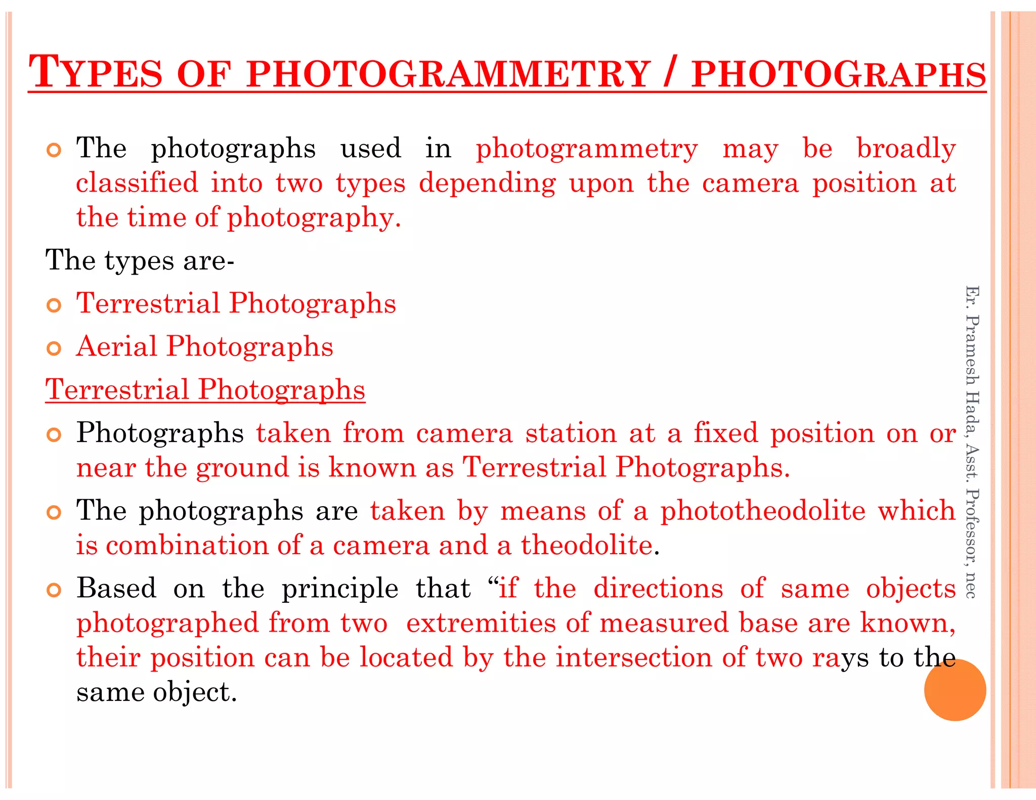 TYPES OF PHOTOGRAMMETRY / PHOTOGRAPHS
The photographs used in photogrammetry may be broadly
classified into two types depending upon the camera position at
the time of photography.
The types are-
Terrestrial Photographs
Aerial Photographs
Terrestrial Photographs
Er.PrameshHada,Asst.Professor,nec
Terrestrial Photographs
Photographs taken from camera station at a fixed position on or
near the ground is known as Terrestrial Photographs.
The photographs are taken by means of a phototheodolite which
is combination of a camera and a theodolite.
Based on the principle that “if the directions of same objects
photographed from two extremities of measured base are known,
their position can be located by the intersection of two rays to the
same object.
Er.PrameshHada,Asst.Professor,nec
 