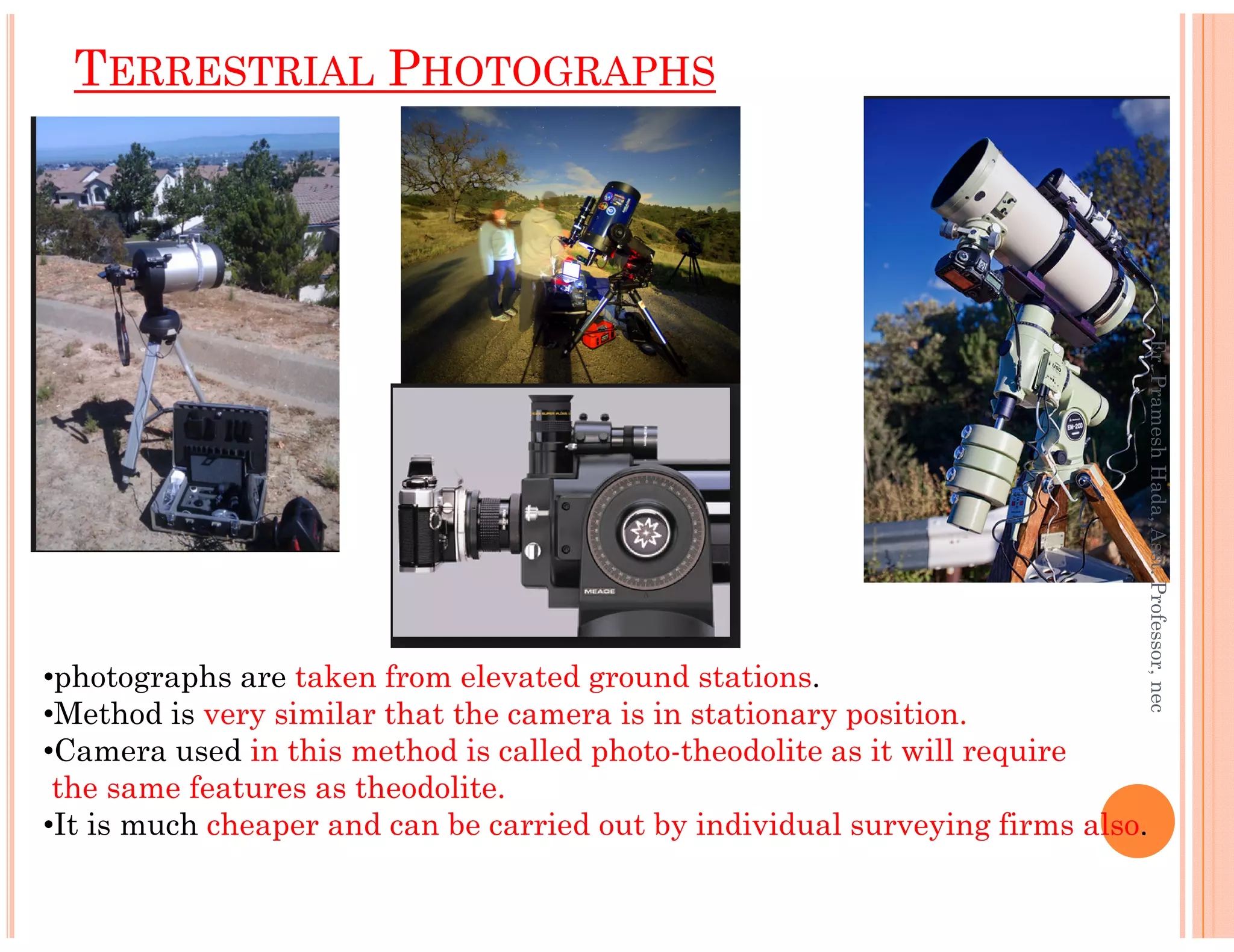 TERRESTRIAL PHOTOGRAPHS
Er.PrameshHada,Asst.Professor,nec
•photographs are taken from elevated ground stations.
•Method is very similar that the camera is in stationary position.
•Camera used in this method is called photo-theodolite as it will require
the same features as theodolite.
•It is much cheaper and can be carried out by individual surveying firms also.
Er.PrameshHada,Asst.Professor,nec
 