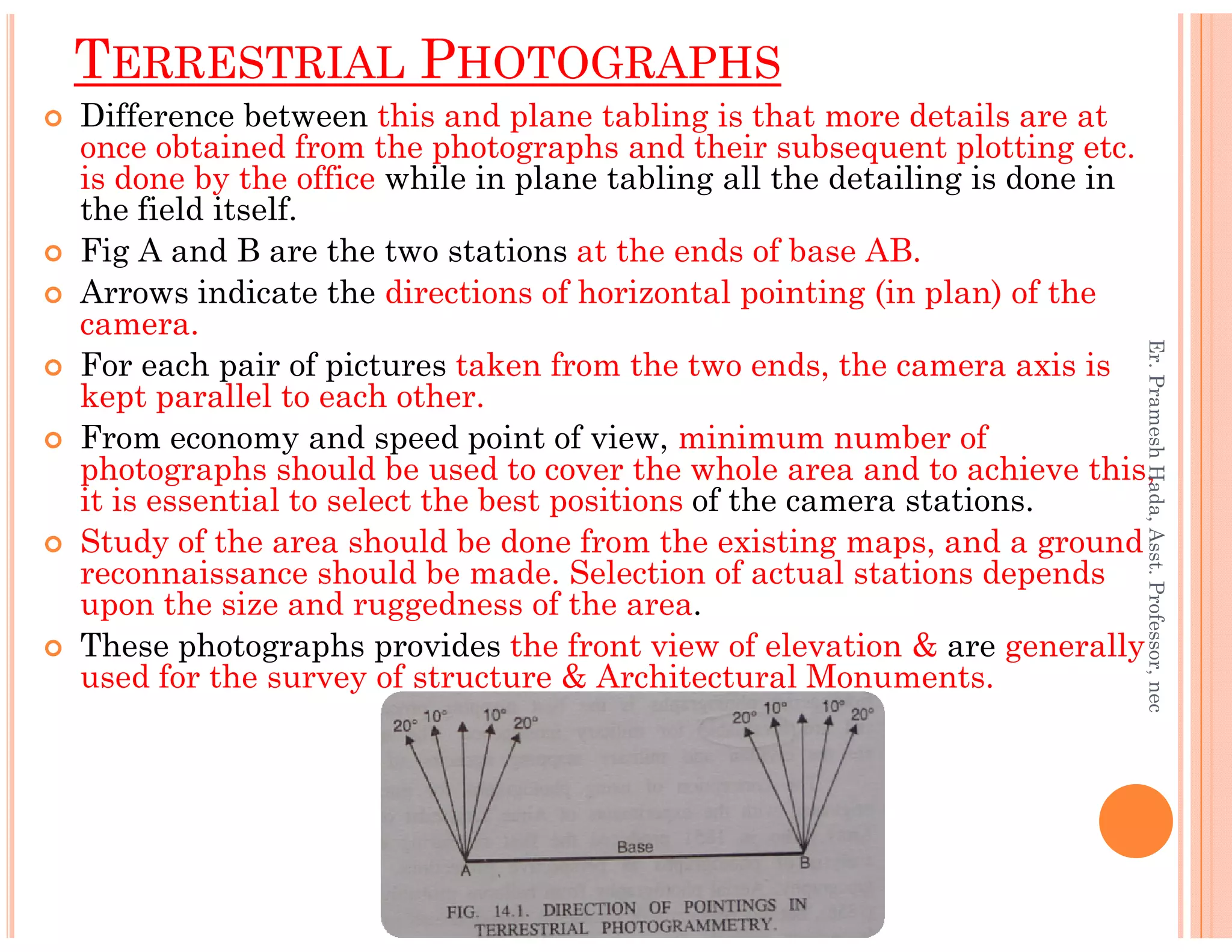 Difference between this and plane tabling is that more details are at
once obtained from the photographs and their subsequent plotting etc.
is done by the office while in plane tabling all the detailing is done in
the field itself.
Fig A and B are the two stations at the ends of base AB.
Arrows indicate the directions of horizontal pointing (in plan) of the
camera.
For each pair of pictures taken from the two ends, the camera axis is
kept parallel to each other.
From economy and speed point of view, minimum number of
photographs should be used to cover the whole area and to achieve this,
TERRESTRIAL PHOTOGRAPHS
Er.PrameshHada,Asst.Professor,nec
photographs should be used to cover the whole area and to achieve this,
it is essential to select the best positions of the camera stations.
Study of the area should be done from the existing maps, and a ground
reconnaissance should be made. Selection of actual stations depends
upon the size and ruggedness of the area.
These photographs provides the front view of elevation & are generally
used for the survey of structure & Architectural Monuments.
Er.PrameshHada,Asst.Professor,nec
 