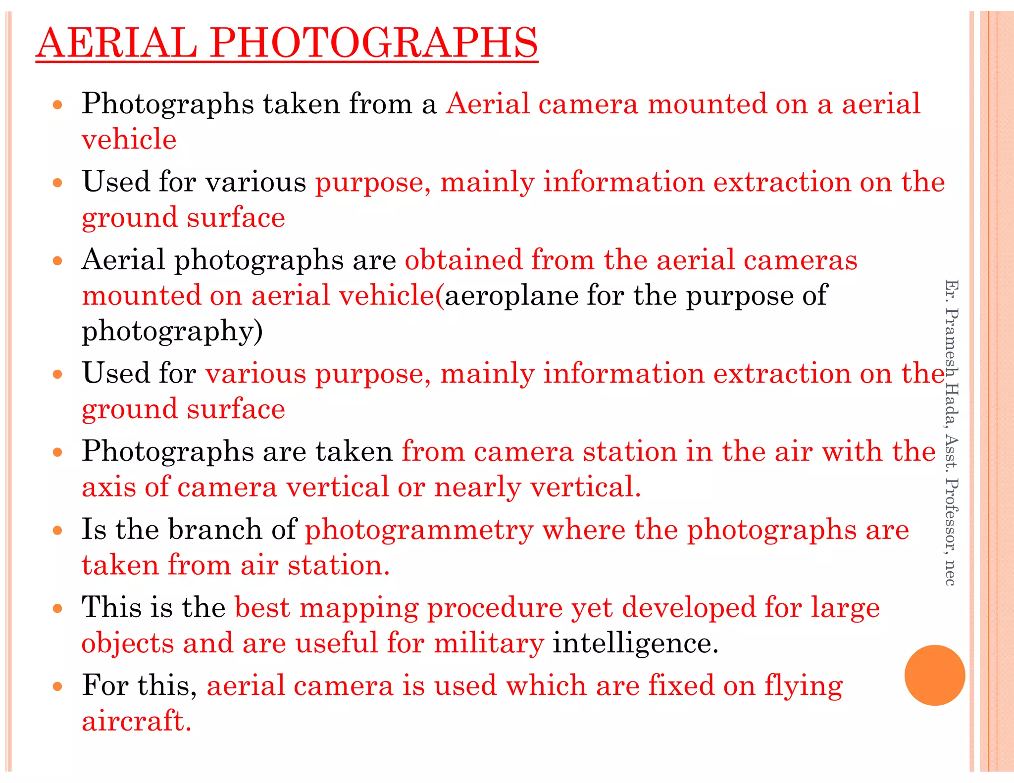 AERIAL PHOTOGRAPHS
Photographs taken from a Aerial camera mounted on a aerial
vehicle
Used for various purpose, mainly information extraction on the
ground surface
Aerial photographs are obtained from the aerial cameras
mounted on aerial vehicle(aeroplane for the purpose of
photography)
Used for various purpose, mainly information extraction on the
ground surface
Er.PrameshHada,Asst.Professor,nec
ground surface
Photographs are taken from camera station in the air with the
axis of camera vertical or nearly vertical.
Is the branch of photogrammetry where the photographs are
taken from air station.
This is the best mapping procedure yet developed for large
objects and are useful for military intelligence.
For this, aerial camera is used which are fixed on flying
aircraft.
Er.PrameshHada,Asst.Professor,nec
 