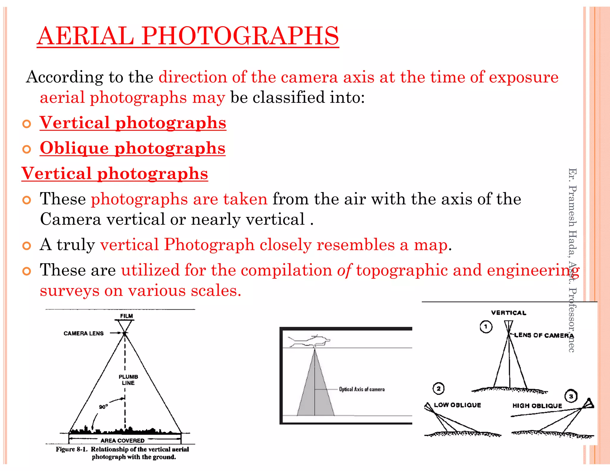 According to the direction of the camera axis at the time of exposure
aerial photographs may be classified into:
Vertical photographs
Oblique photographs
Vertical photographs
These photographs are taken from the air with the axis of the
Camera vertical or nearly vertical .
A truly vertical Photograph closely resembles a map.
AERIAL PHOTOGRAPHS
Er.PrameshHada,Asst.Professor,nec
A truly vertical Photograph closely resembles a map.
These are utilized for the compilation of topographic and engineering
surveys on various scales.
Er.PrameshHada,Asst.Professor,nec
 