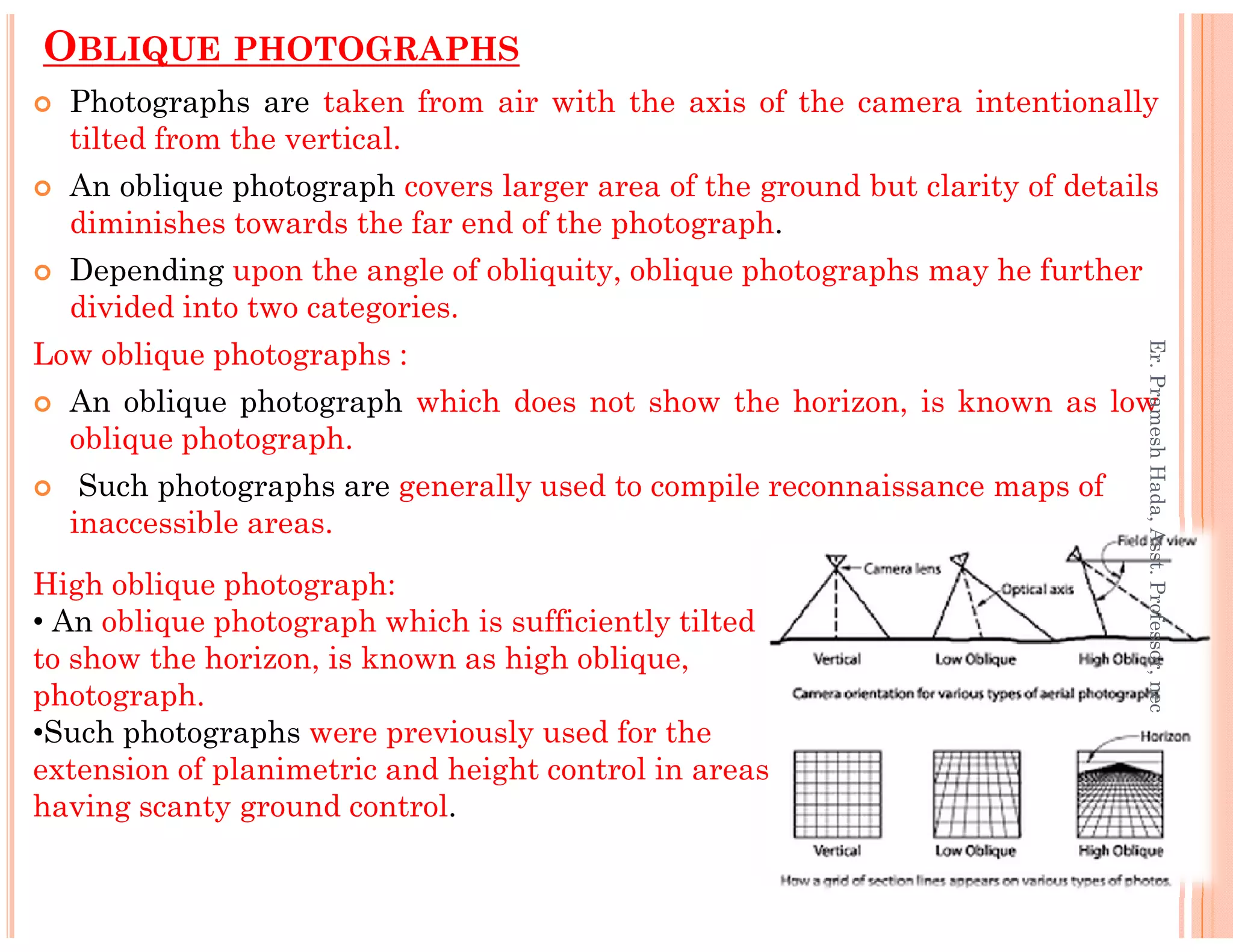 OBLIQUE PHOTOGRAPHS
Photographs are taken from air with the axis of the camera intentionally
tilted from the vertical.
An oblique photograph covers larger area of the ground but clarity of details
diminishes towards the far end of the photograph.
Depending upon the angle of obliquity, oblique photographs may he further
divided into two categories.
Low oblique photographs :
An oblique photograph which does not show the horizon, is known as low
oblique photograph.
Such photographs are generally used to compile reconnaissance maps of
Er.PrameshHada,Asst.Professor,nec
Such photographs are generally used to compile reconnaissance maps of
inaccessible areas.
High oblique photograph:
• An oblique photograph which is sufficiently tilted
to show the horizon, is known as high oblique,
photograph.
•Such photographs were previously used for the
extension of planimetric and height control in areas
having scanty ground control.
Er.PrameshHada,Asst.Professor,nec
 