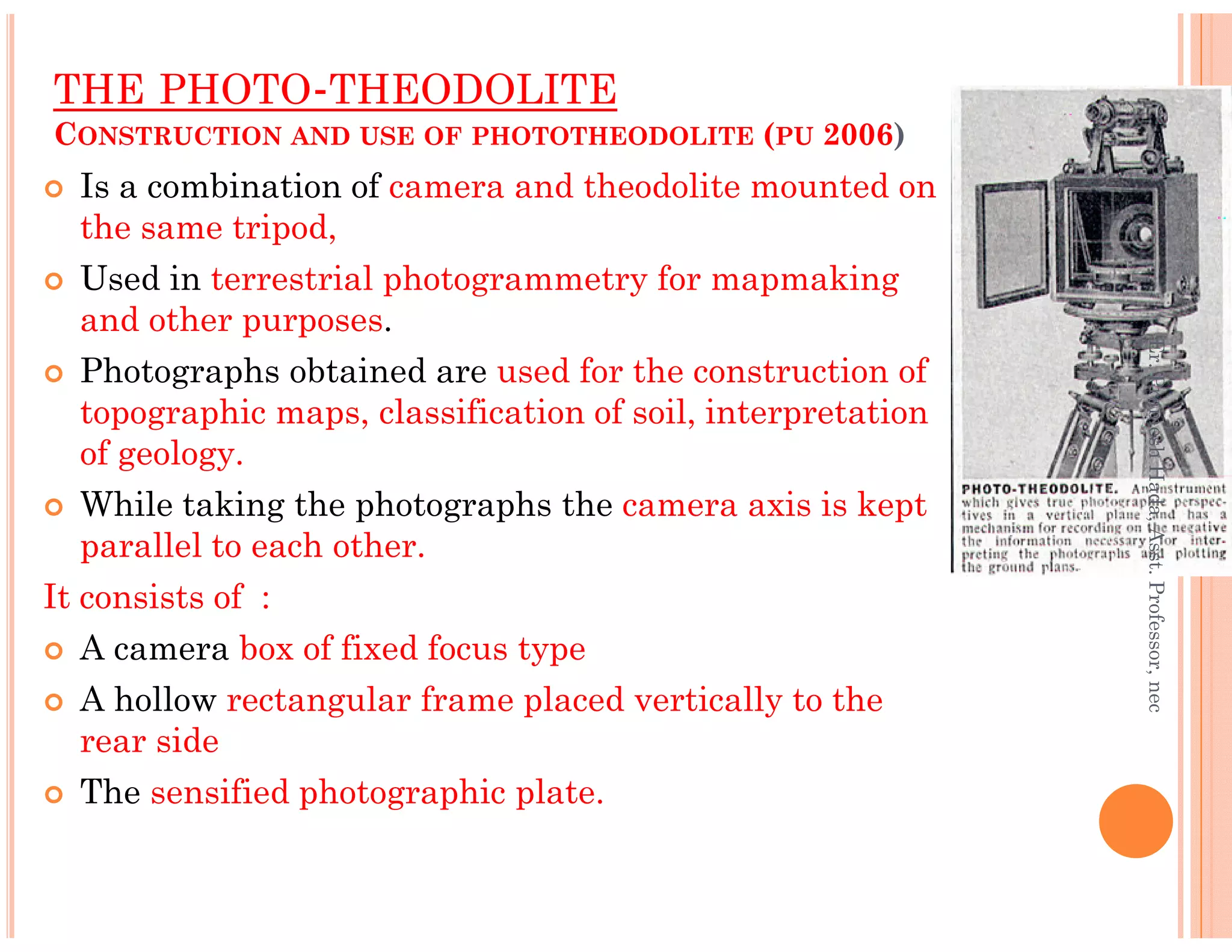 THE PHOTO-THEODOLITE
CONSTRUCTION AND USE OF PHOTOTHEODOLITE (PU 2006)
Is a combination of camera and theodolite mounted on
the same tripod,
Used in terrestrial photogrammetry for mapmaking
and other purposes.
Photographs obtained are used for the construction of
topographic maps, classification of soil, interpretation
of geology.
Er.PrameshHada,Asst.Professor,nec
While taking the photographs the camera axis is kept
parallel to each other.
It consists of :
A camera box of fixed focus type
A hollow rectangular frame placed vertically to the
rear side
The sensified photographic plate.
Er.PrameshHada,Asst.Professor,nec
 