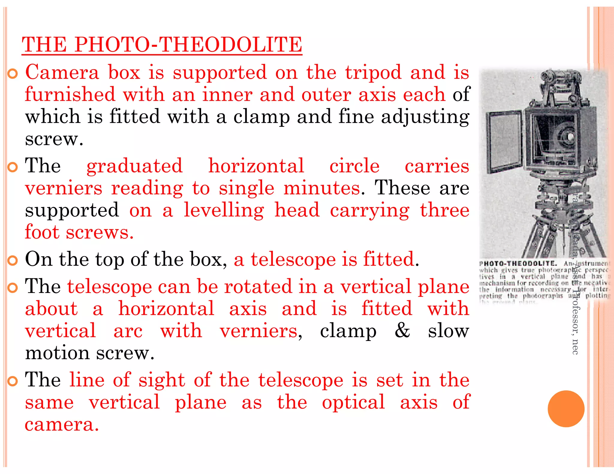 THE PHOTO-THEODOLITE
Camera box is supported on the tripod and is
furnished with an inner and outer axis each of
which is fitted with a clamp and fine adjusting
screw.
The graduated horizontal circle carries
verniers reading to single minutes. These are
supported on a levelling head carrying three
foot screws.
Er.PrameshHada,Asst.Professor,nec
foot screws.
On the top of the box, a telescope is fitted.
The telescope can be rotated in a vertical plane
about a horizontal axis and is fitted with
vertical arc with verniers, clamp & slow
motion screw.
The line of sight of the telescope is set in the
same vertical plane as the optical axis of
camera.
Er.PrameshHada,Asst.Professor,nec
 