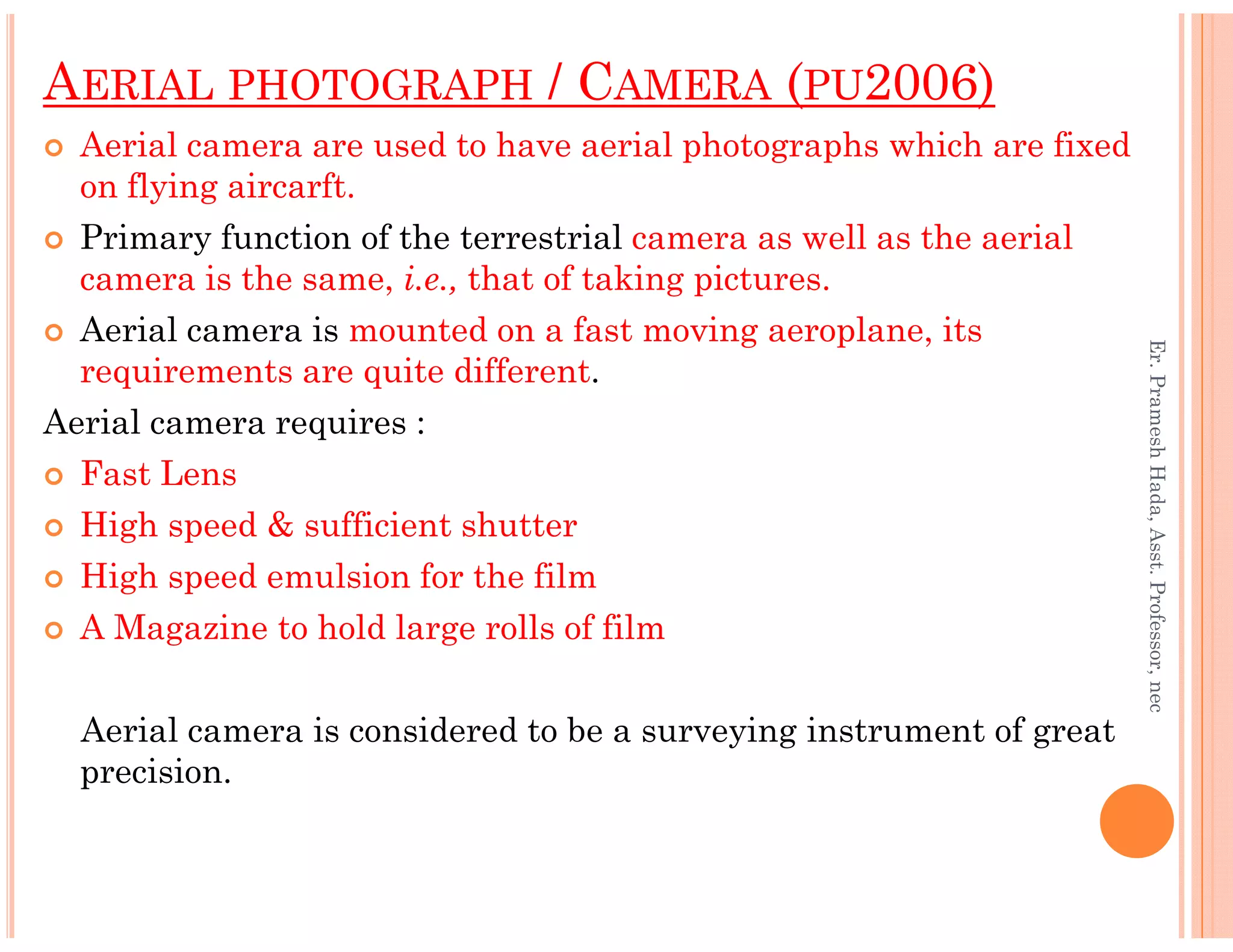 AERIAL PHOTOGRAPH / CAMERA (PU2006)
Aerial camera are used to have aerial photographs which are fixed
on flying aircarft.
Primary function of the terrestrial camera as well as the aerial
camera is the same, i.e., that of taking pictures.
Aerial camera is mounted on a fast moving aeroplane, its
requirements are quite different.
Aerial camera requires :
Fast Lens
Er.PrameshHada,Asst.Professor,nec
Fast Lens
High speed & sufficient shutter
High speed emulsion for the film
A Magazine to hold large rolls of film
Aerial camera is considered to be a surveying instrument of great
precision.
Er.PrameshHada,Asst.Professor,nec
 