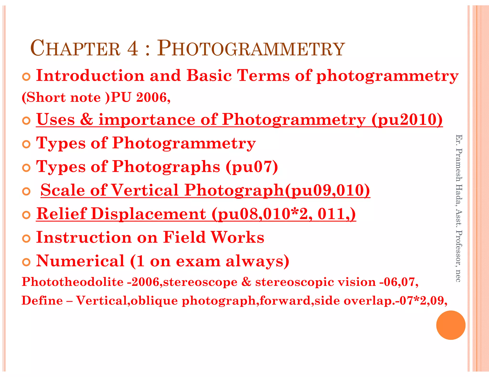 CHAPTER 4 : PHOTOGRAMMETRY
Introduction and Basic Terms of photogrammetry
(Short note )PU 2006,
Uses & importance of Photogrammetry (pu2010)
Types of Photogrammetry
Types of Photographs (pu07)
Scale of Vertical Photograph(pu09,010)
Er.PrameshHada,Asst.Professor,nec
Scale of Vertical Photograph(pu09,010)
Relief Displacement (pu08,010*2, 011,)
Instruction on Field Works
Numerical (1 on exam always)
Phototheodolite -2006,stereoscope & stereoscopic vision -06,07,
Define – Vertical,oblique photograph,forward,side overlap.-07*2,09,
Er.PrameshHada,Asst.Professor,nec
 